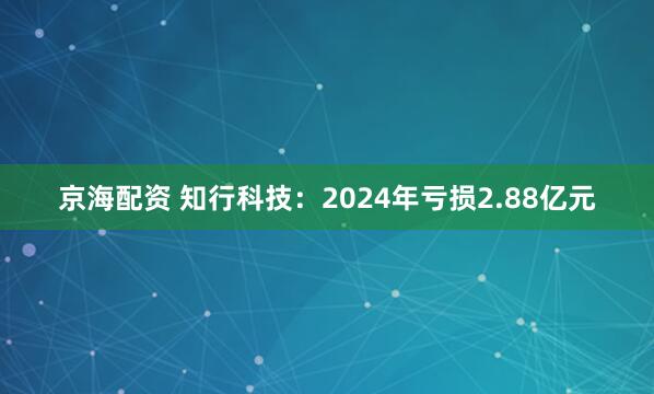 京海配资 知行科技：2024年亏损2.88亿元