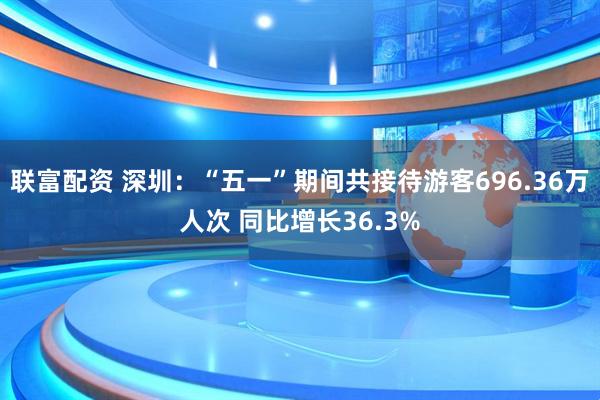 联富配资 深圳：“五一”期间共接待游客696.36万人次 同比增长36.3%