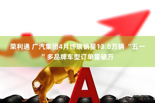 荣利通 广汽集团4月终端销量13.8万辆 “五一”多品牌车型订单量破万
