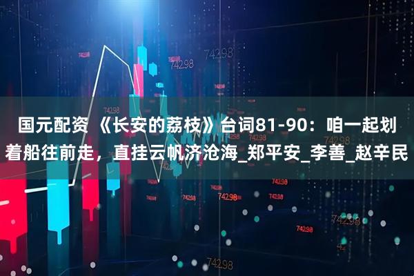 国元配资 《长安的荔枝》台词81-90：咱一起划着船往前走，直挂云帆济沧海_郑平安_李善_赵辛民