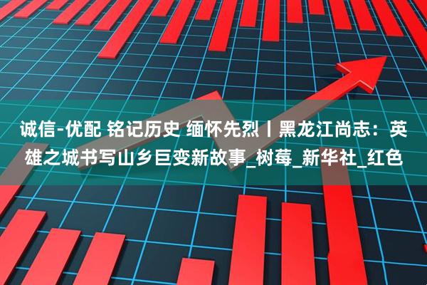 诚信-优配 铭记历史 缅怀先烈丨黑龙江尚志：英雄之城书写山乡巨变新故事_树莓_新华社_红色
