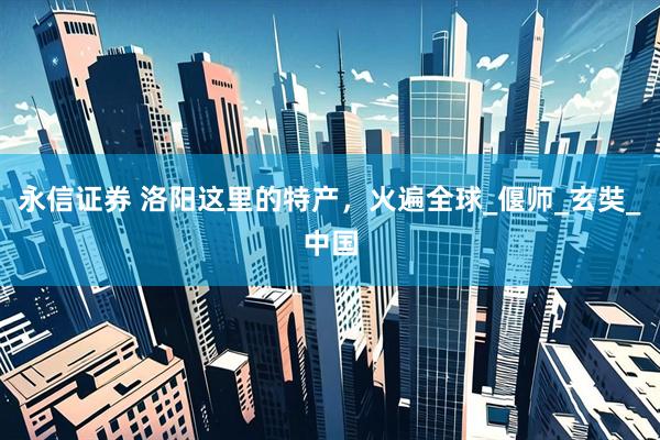 永信证券 洛阳这里的特产，火遍全球_偃师_玄奘_中国